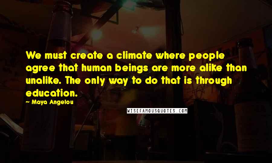 Maya Angelou Quotes: We must create a climate where people agree that human beings are more alike than unalike. The only way to do that is through education.