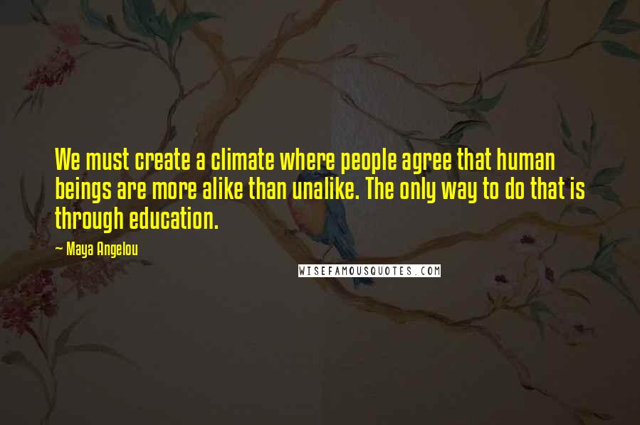 Maya Angelou Quotes: We must create a climate where people agree that human beings are more alike than unalike. The only way to do that is through education.
