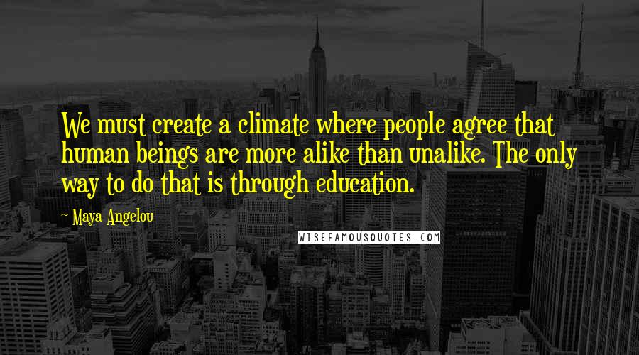 Maya Angelou Quotes: We must create a climate where people agree that human beings are more alike than unalike. The only way to do that is through education.