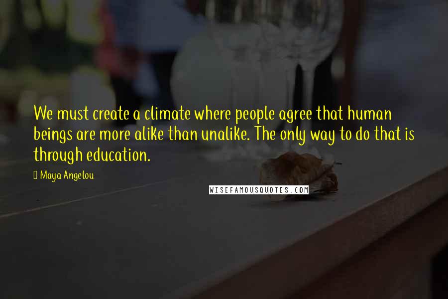 Maya Angelou Quotes: We must create a climate where people agree that human beings are more alike than unalike. The only way to do that is through education.