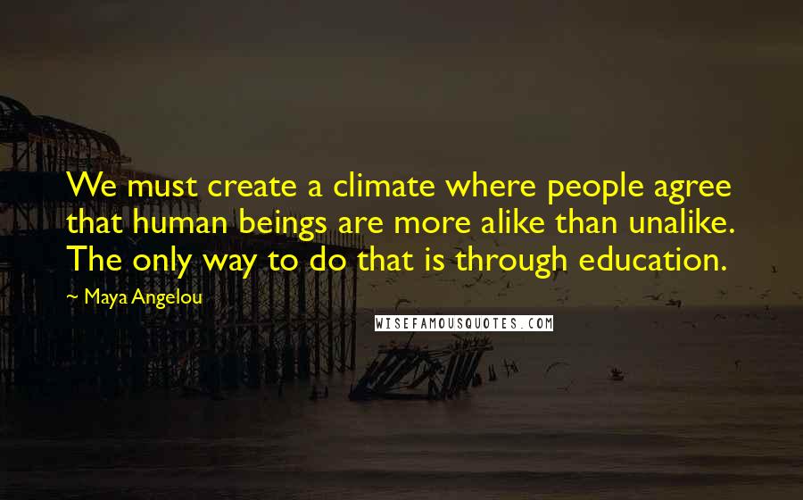 Maya Angelou Quotes: We must create a climate where people agree that human beings are more alike than unalike. The only way to do that is through education.