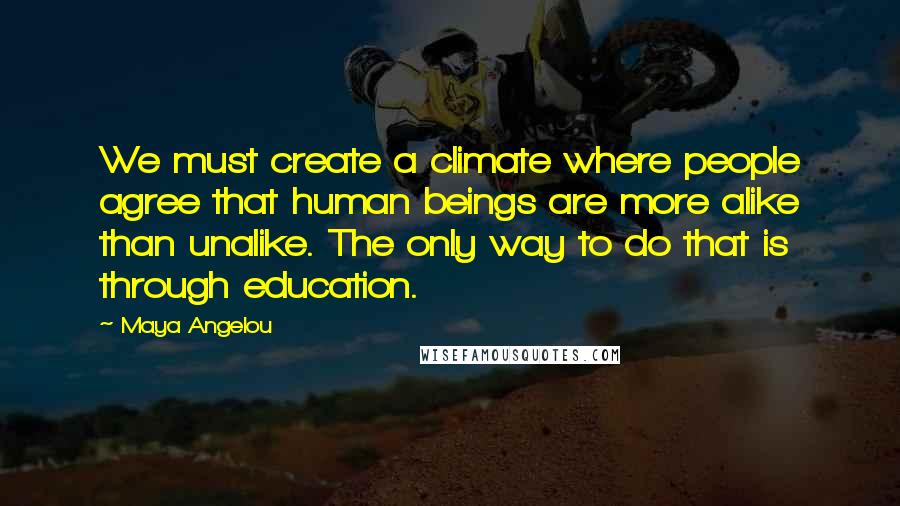 Maya Angelou Quotes: We must create a climate where people agree that human beings are more alike than unalike. The only way to do that is through education.