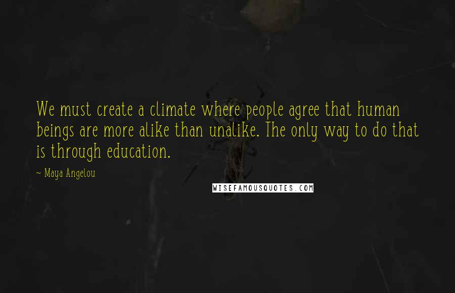 Maya Angelou Quotes: We must create a climate where people agree that human beings are more alike than unalike. The only way to do that is through education.