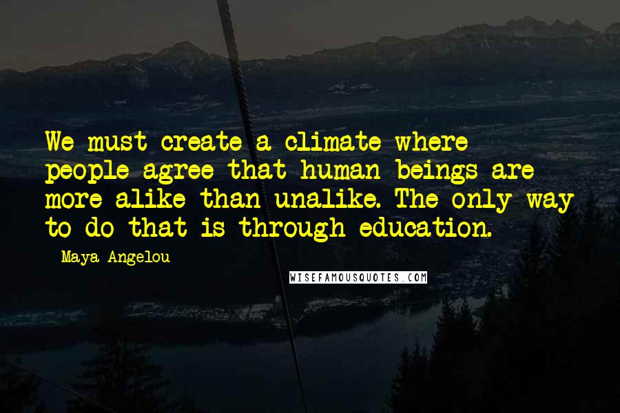 Maya Angelou Quotes: We must create a climate where people agree that human beings are more alike than unalike. The only way to do that is through education.