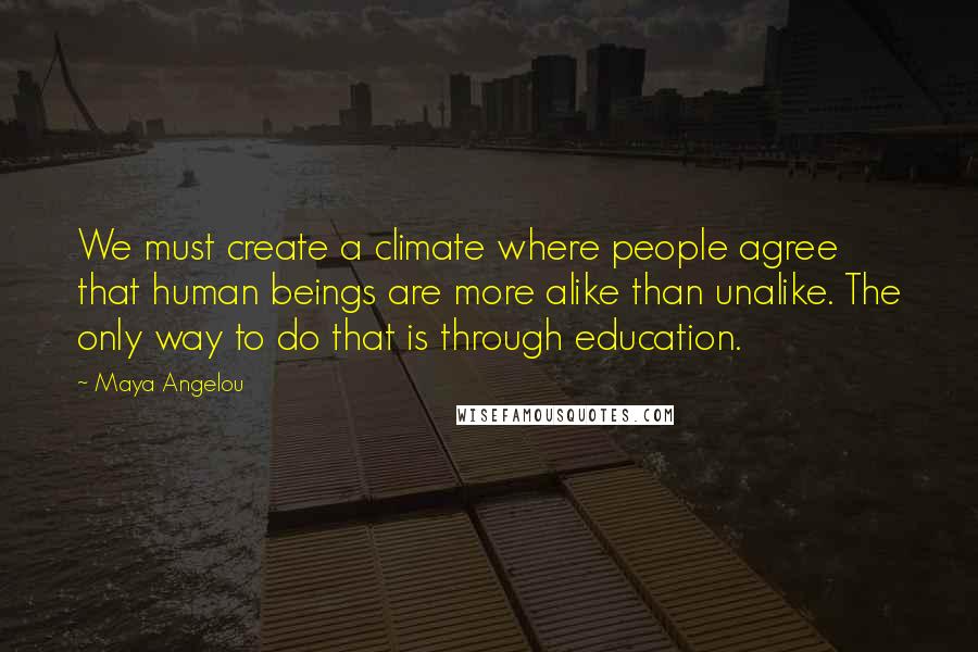 Maya Angelou Quotes: We must create a climate where people agree that human beings are more alike than unalike. The only way to do that is through education.