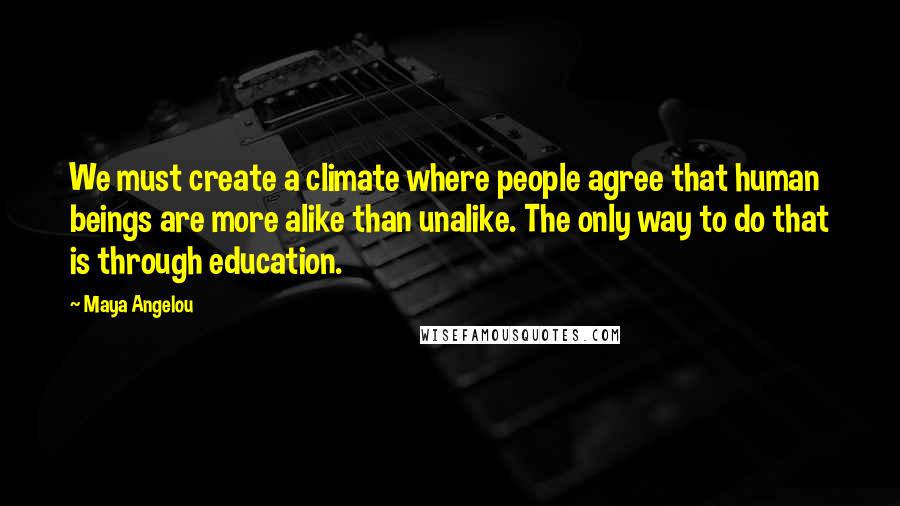 Maya Angelou Quotes: We must create a climate where people agree that human beings are more alike than unalike. The only way to do that is through education.