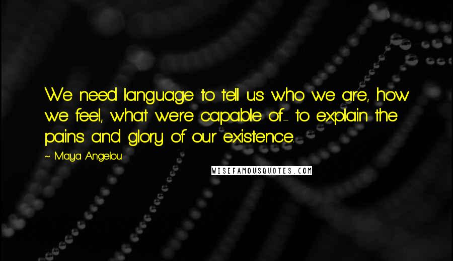 Maya Angelou Quotes: We need language to tell us who we are, how we feel, what we're capable of- to explain the pains and glory of our existence.