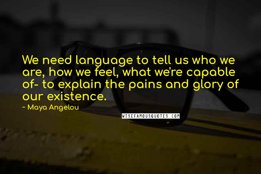 Maya Angelou Quotes: We need language to tell us who we are, how we feel, what we're capable of- to explain the pains and glory of our existence.