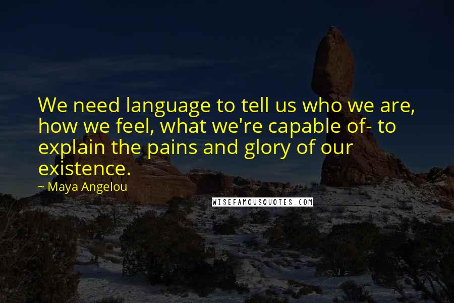 Maya Angelou Quotes: We need language to tell us who we are, how we feel, what we're capable of- to explain the pains and glory of our existence.