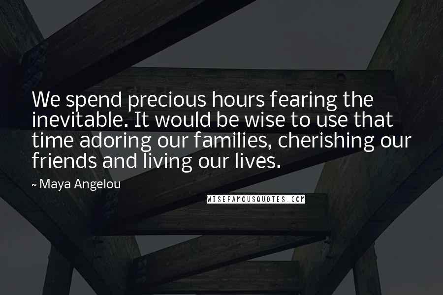 Maya Angelou Quotes: We spend precious hours fearing the inevitable. It would be wise to use that time adoring our families, cherishing our friends and living our lives.