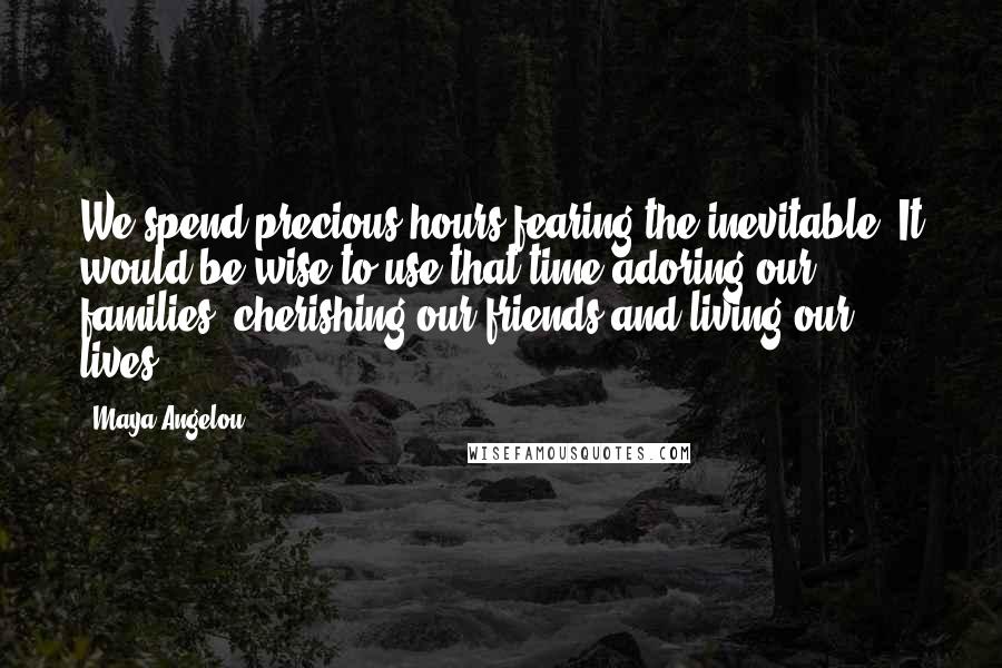 Maya Angelou Quotes: We spend precious hours fearing the inevitable. It would be wise to use that time adoring our families, cherishing our friends and living our lives.