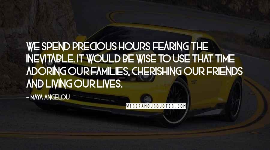Maya Angelou Quotes: We spend precious hours fearing the inevitable. It would be wise to use that time adoring our families, cherishing our friends and living our lives.