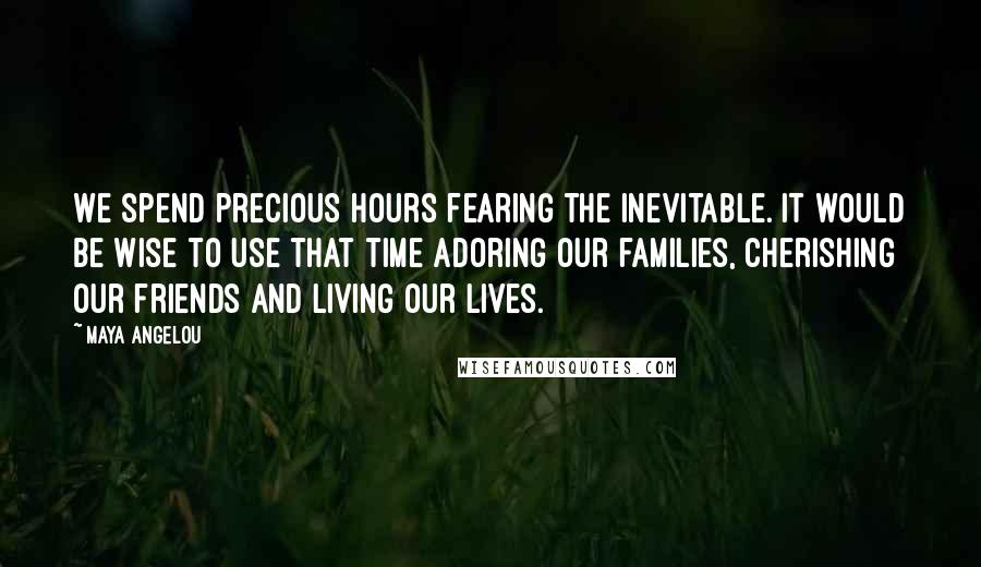Maya Angelou Quotes: We spend precious hours fearing the inevitable. It would be wise to use that time adoring our families, cherishing our friends and living our lives.