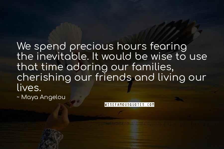 Maya Angelou Quotes: We spend precious hours fearing the inevitable. It would be wise to use that time adoring our families, cherishing our friends and living our lives.