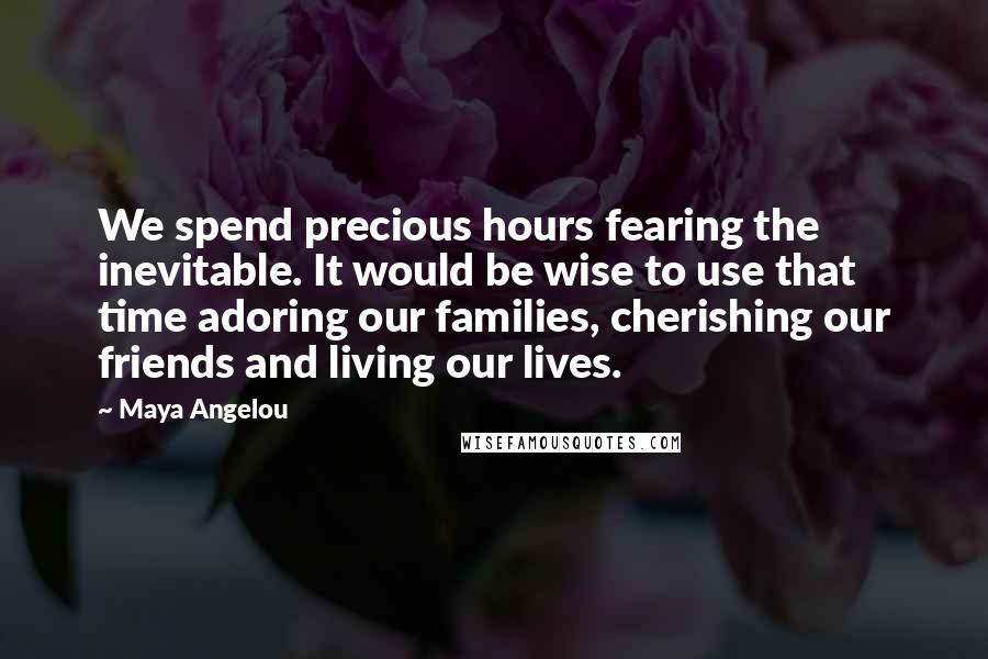 Maya Angelou Quotes: We spend precious hours fearing the inevitable. It would be wise to use that time adoring our families, cherishing our friends and living our lives.