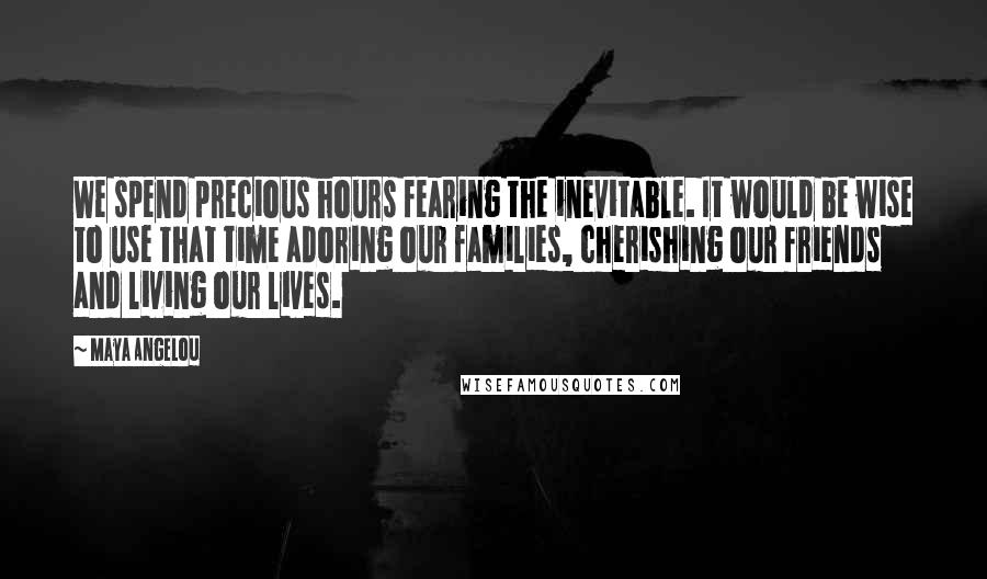 Maya Angelou Quotes: We spend precious hours fearing the inevitable. It would be wise to use that time adoring our families, cherishing our friends and living our lives.