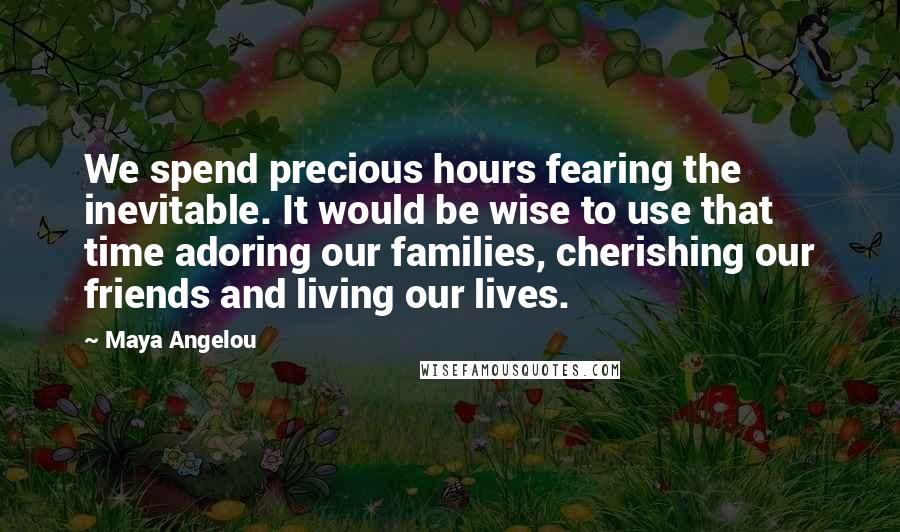 Maya Angelou Quotes: We spend precious hours fearing the inevitable. It would be wise to use that time adoring our families, cherishing our friends and living our lives.