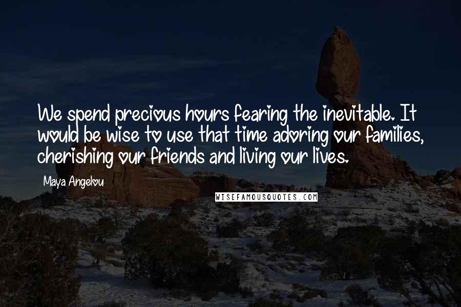Maya Angelou Quotes: We spend precious hours fearing the inevitable. It would be wise to use that time adoring our families, cherishing our friends and living our lives.