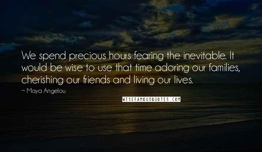 Maya Angelou Quotes: We spend precious hours fearing the inevitable. It would be wise to use that time adoring our families, cherishing our friends and living our lives.