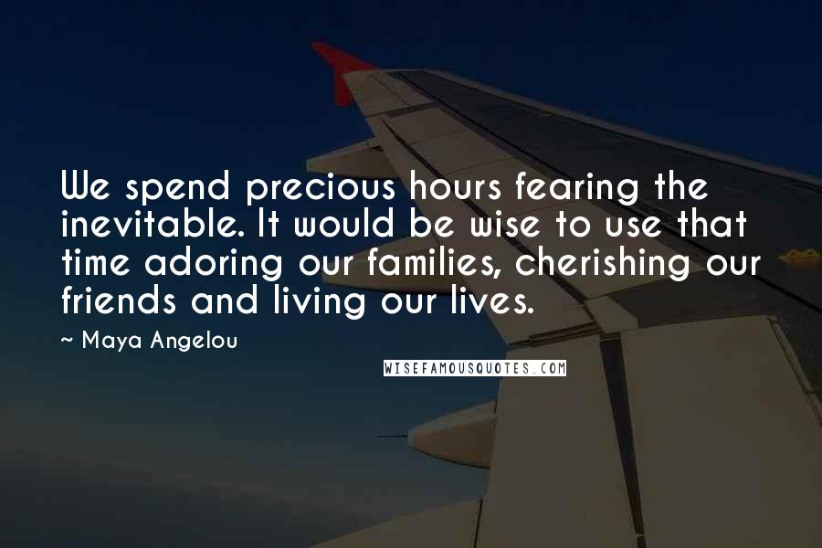 Maya Angelou Quotes: We spend precious hours fearing the inevitable. It would be wise to use that time adoring our families, cherishing our friends and living our lives.