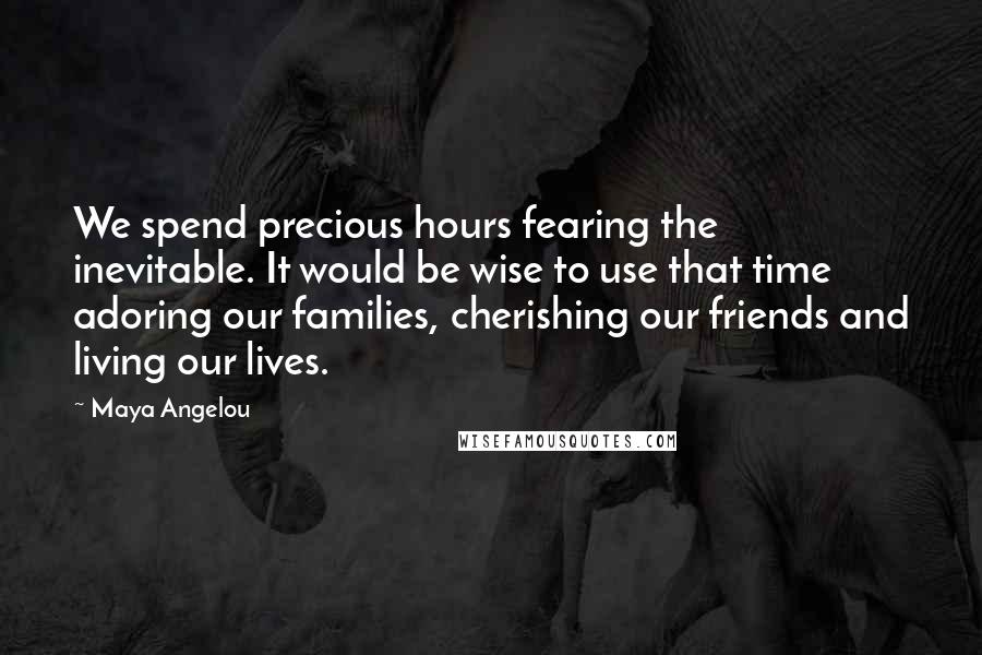 Maya Angelou Quotes: We spend precious hours fearing the inevitable. It would be wise to use that time adoring our families, cherishing our friends and living our lives.