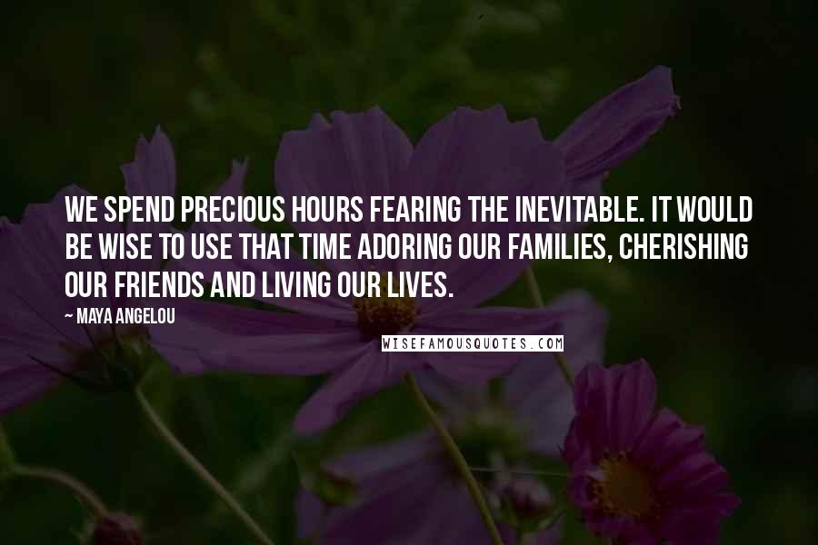Maya Angelou Quotes: We spend precious hours fearing the inevitable. It would be wise to use that time adoring our families, cherishing our friends and living our lives.
