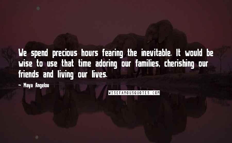 Maya Angelou Quotes: We spend precious hours fearing the inevitable. It would be wise to use that time adoring our families, cherishing our friends and living our lives.