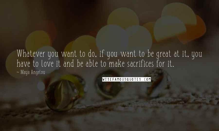 Maya Angelou Quotes: Whatever you want to do, if you want to be great at it, you have to love it and be able to make sacrifices for it.