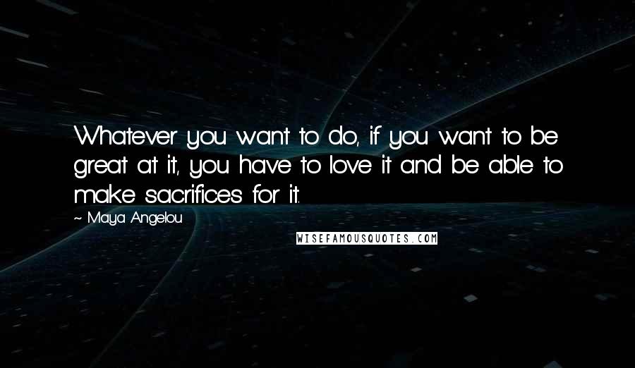 Maya Angelou Quotes: Whatever you want to do, if you want to be great at it, you have to love it and be able to make sacrifices for it.