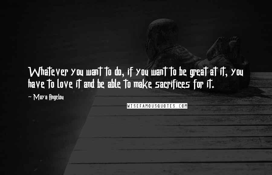 Maya Angelou Quotes: Whatever you want to do, if you want to be great at it, you have to love it and be able to make sacrifices for it.