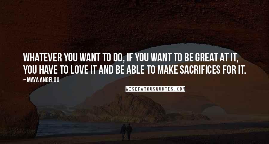 Maya Angelou Quotes: Whatever you want to do, if you want to be great at it, you have to love it and be able to make sacrifices for it.