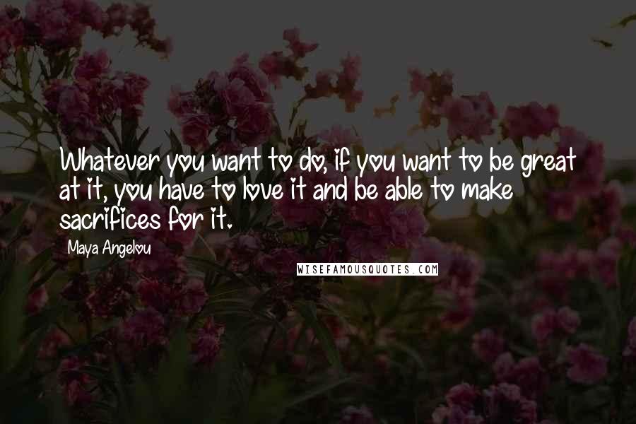 Maya Angelou Quotes: Whatever you want to do, if you want to be great at it, you have to love it and be able to make sacrifices for it.