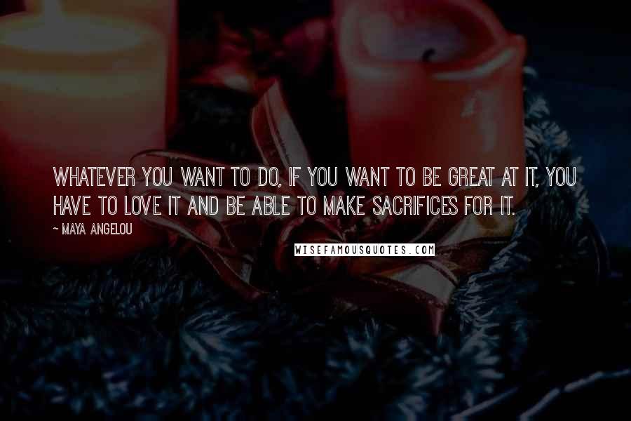 Maya Angelou Quotes: Whatever you want to do, if you want to be great at it, you have to love it and be able to make sacrifices for it.