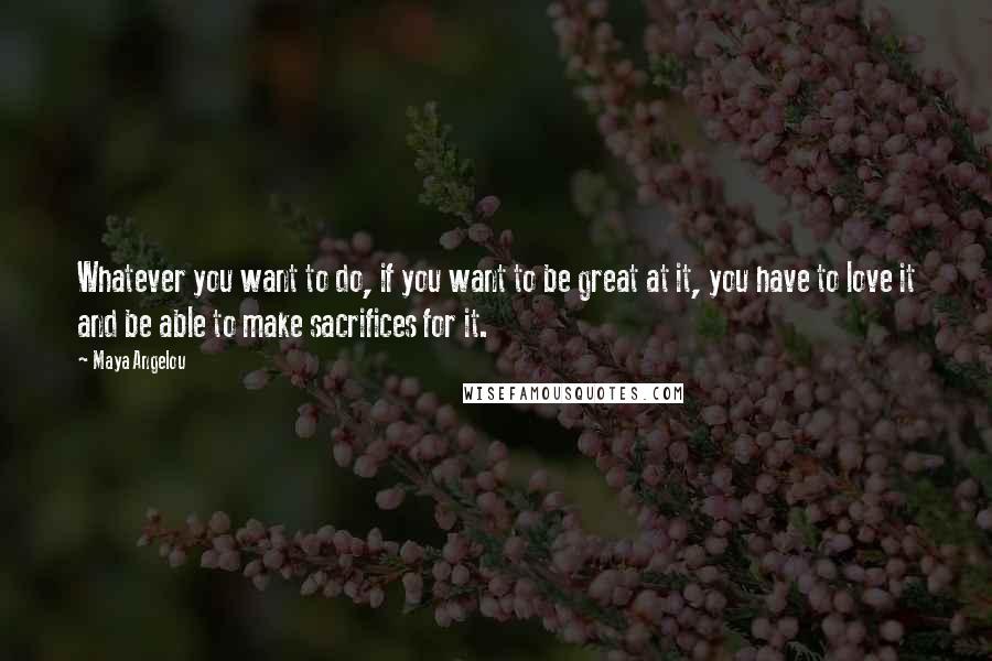 Maya Angelou Quotes: Whatever you want to do, if you want to be great at it, you have to love it and be able to make sacrifices for it.