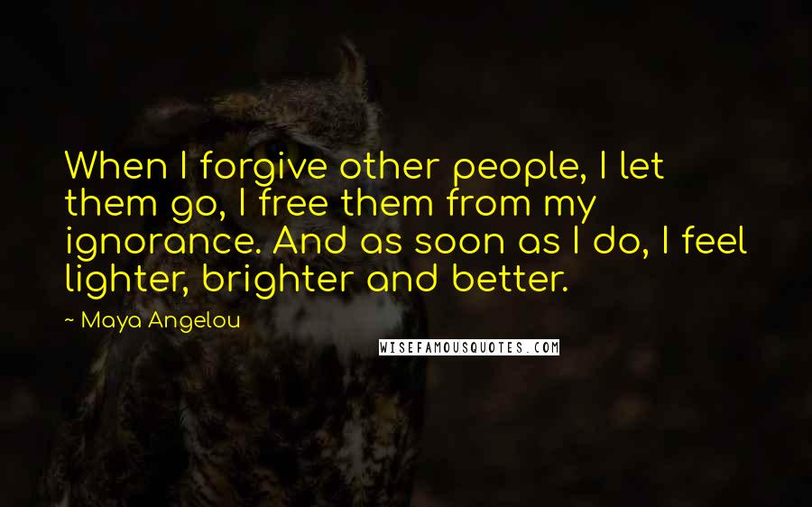 Maya Angelou Quotes: When I forgive other people, I let them go, I free them from my ignorance. And as soon as I do, I feel lighter, brighter and better.