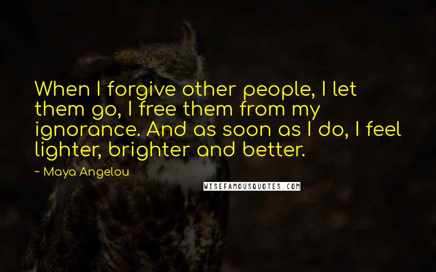 Maya Angelou Quotes: When I forgive other people, I let them go, I free them from my ignorance. And as soon as I do, I feel lighter, brighter and better.