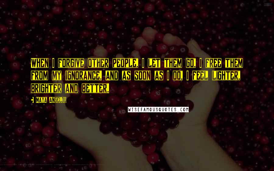 Maya Angelou Quotes: When I forgive other people, I let them go, I free them from my ignorance. And as soon as I do, I feel lighter, brighter and better.