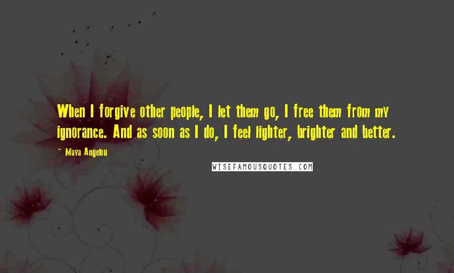 Maya Angelou Quotes: When I forgive other people, I let them go, I free them from my ignorance. And as soon as I do, I feel lighter, brighter and better.