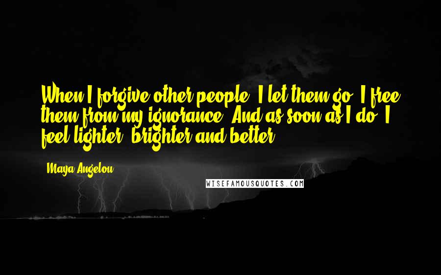 Maya Angelou Quotes: When I forgive other people, I let them go, I free them from my ignorance. And as soon as I do, I feel lighter, brighter and better.