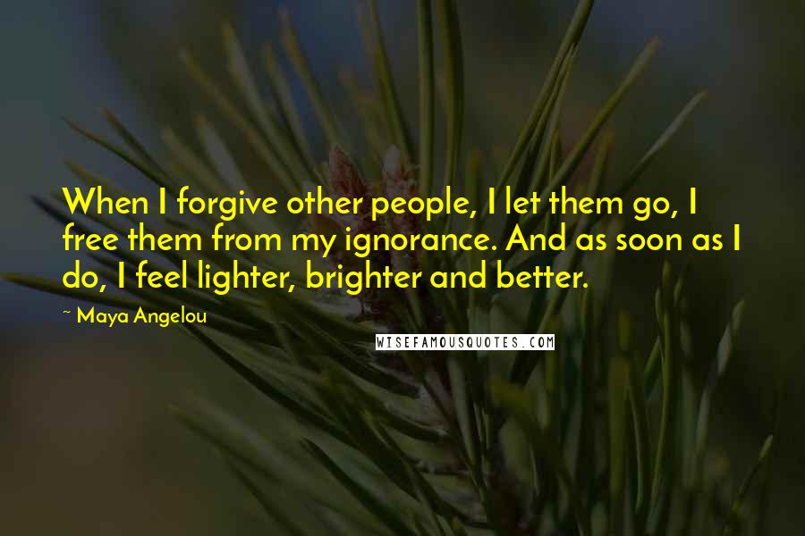 Maya Angelou Quotes: When I forgive other people, I let them go, I free them from my ignorance. And as soon as I do, I feel lighter, brighter and better.