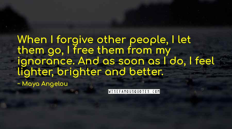 Maya Angelou Quotes: When I forgive other people, I let them go, I free them from my ignorance. And as soon as I do, I feel lighter, brighter and better.