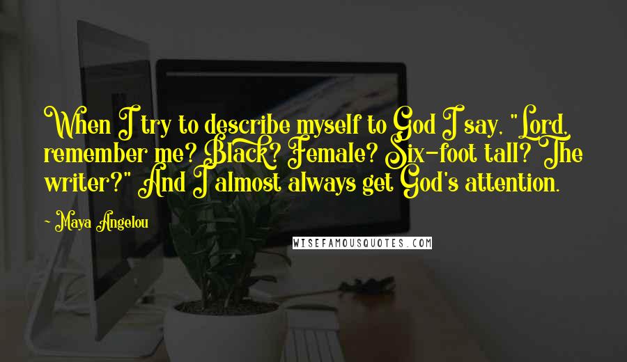 Maya Angelou Quotes: When I try to describe myself to God I say, "Lord, remember me? Black? Female? Six-foot tall? The writer?" And I almost always get God's attention.