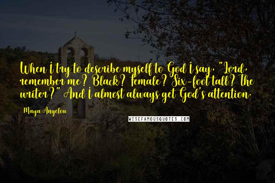 Maya Angelou Quotes: When I try to describe myself to God I say, "Lord, remember me? Black? Female? Six-foot tall? The writer?" And I almost always get God's attention.