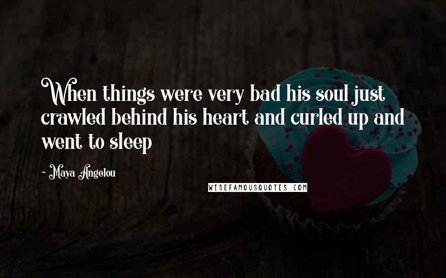 Maya Angelou Quotes: When things were very bad his soul just crawled behind his heart and curled up and went to sleep