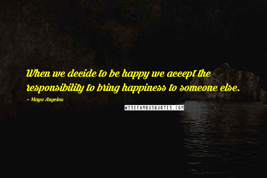 Maya Angelou Quotes: When we decide to be happy we accept the responsibility to bring happiness to someone else.