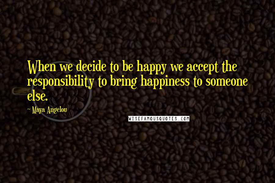 Maya Angelou Quotes: When we decide to be happy we accept the responsibility to bring happiness to someone else.