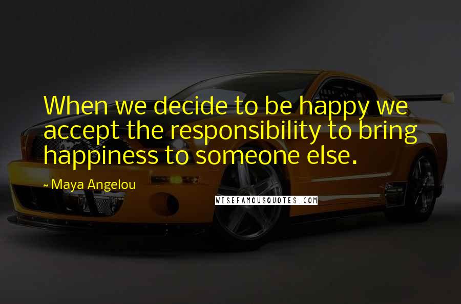 Maya Angelou Quotes: When we decide to be happy we accept the responsibility to bring happiness to someone else.
