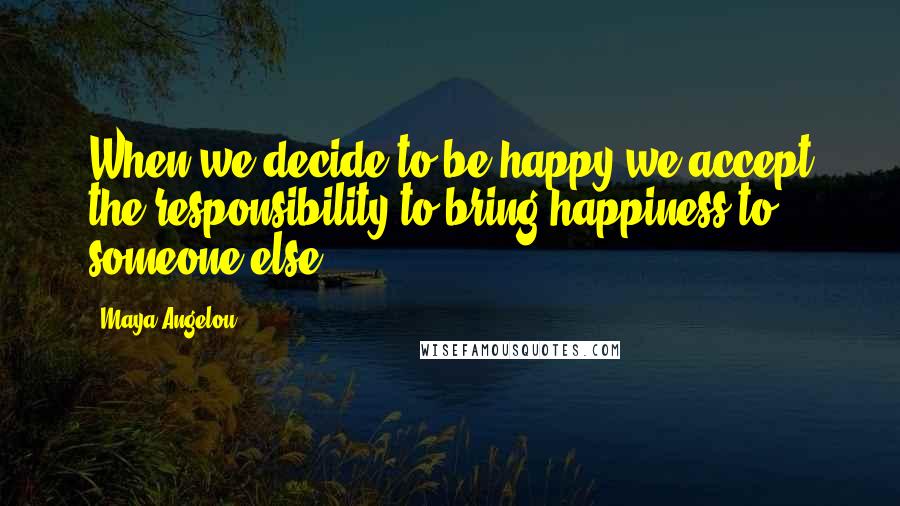 Maya Angelou Quotes: When we decide to be happy we accept the responsibility to bring happiness to someone else.