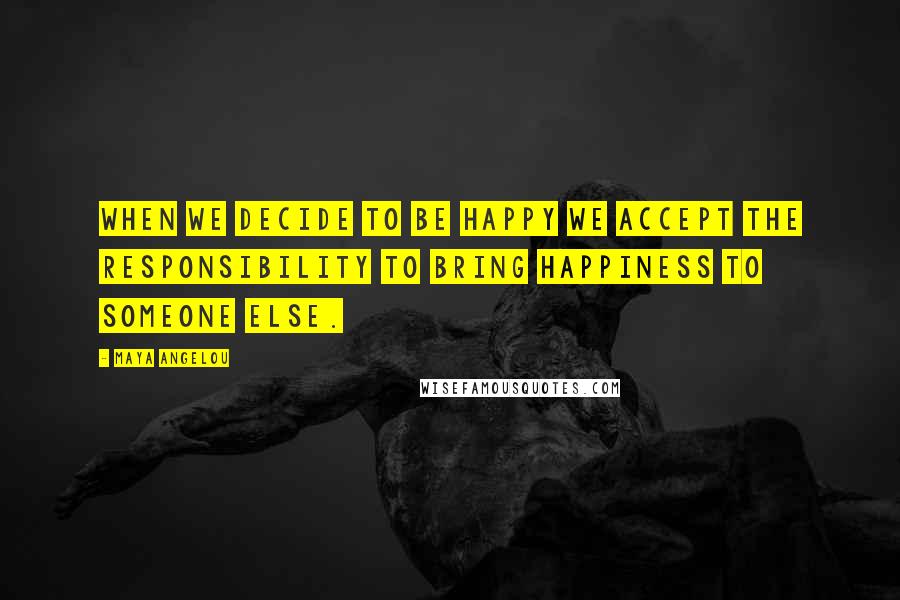 Maya Angelou Quotes: When we decide to be happy we accept the responsibility to bring happiness to someone else.