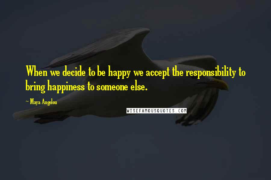 Maya Angelou Quotes: When we decide to be happy we accept the responsibility to bring happiness to someone else.